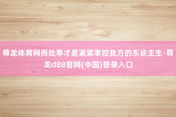 尊龙体育网而处事才是紧紧掌控我方的东谈主生-尊龙d88官网(中国)登录入口