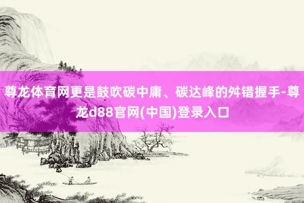 尊龙体育网更是鼓吹碳中庸、碳达峰的舛错握手-尊龙d88官网(中国)登录入口