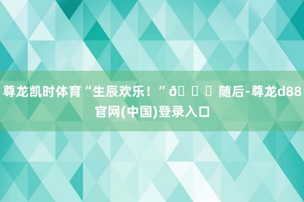 尊龙凯时体育“生辰欢乐！”🎈随后-尊龙d88官网(中国)登录入口