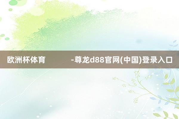 欧洲杯体育            -尊龙d88官网(中国)登录入口