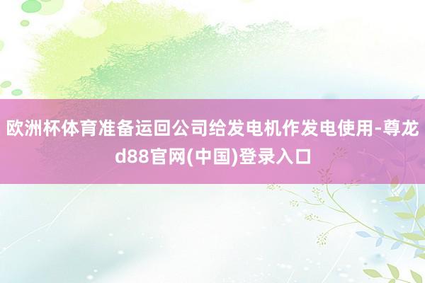 欧洲杯体育准备运回公司给发电机作发电使用-尊龙d88官网(中国)登录入口