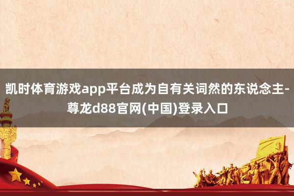 凯时体育游戏app平台成为自有关词然的东说念主-尊龙d88官网(中国)登录入口