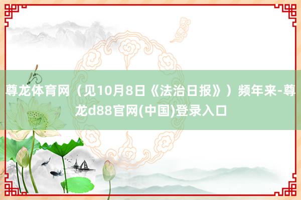 尊龙体育网（见10月8日《法治日报》）频年来-尊龙d88官网(中国)登录入口