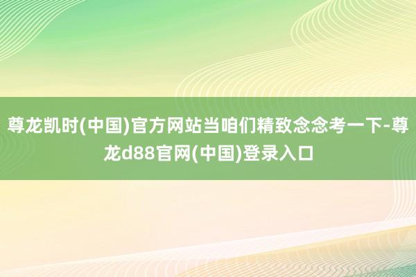 尊龙凯时(中国)官方网站当咱们精致念念考一下-尊龙d88官网(中国)登录入口