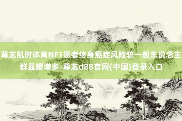 尊龙凯时体育NF1患者终身癌症风险较一般东说念主群显耀增多-尊龙d88官网(中国)登录入口