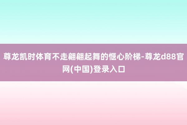 尊龙凯时体育不走翩翩起舞的惬心阶梯-尊龙d88官网(中国)登录入口