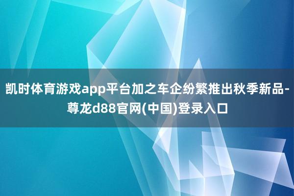 凯时体育游戏app平台加之车企纷繁推出秋季新品-尊龙d88官网(中国)登录入口