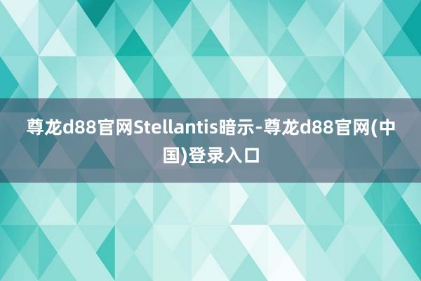 尊龙d88官网Stellantis暗示-尊龙d88官网(中国)登录入口
