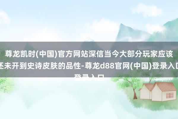 尊龙凯时(中国)官方网站深信当今大部分玩家应该还未开到史诗皮肤的品性-尊龙d88官网(中国)登录入口