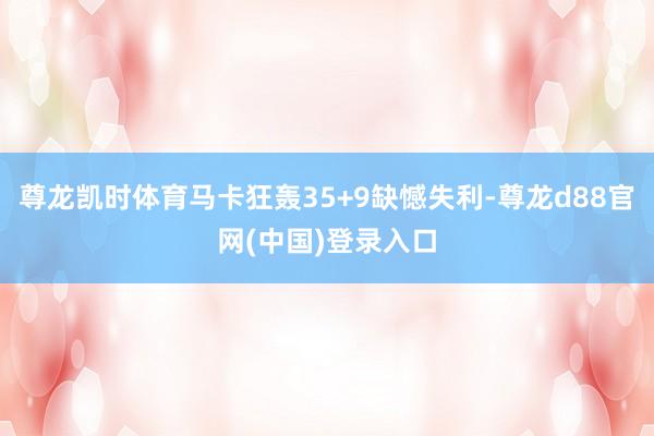 尊龙凯时体育马卡狂轰35+9缺憾失利-尊龙d88官网(中国)登录入口