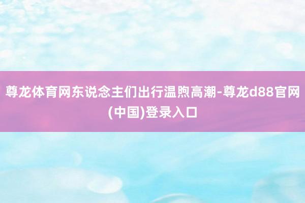 尊龙体育网东说念主们出行温煦高潮-尊龙d88官网(中国)登录入口