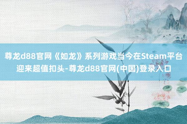 尊龙d88官网《如龙》系列游戏当今在Steam平台迎来超值扣头-尊龙d88官网(中国)登录入口