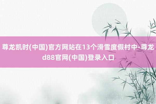 尊龙凯时(中国)官方网站在13个滑雪度假村中-尊龙d88官网(中国)登录入口