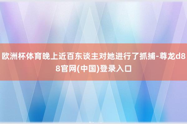 欧洲杯体育晚上近百东谈主对她进行了抓捕-尊龙d88官网(中国)登录入口