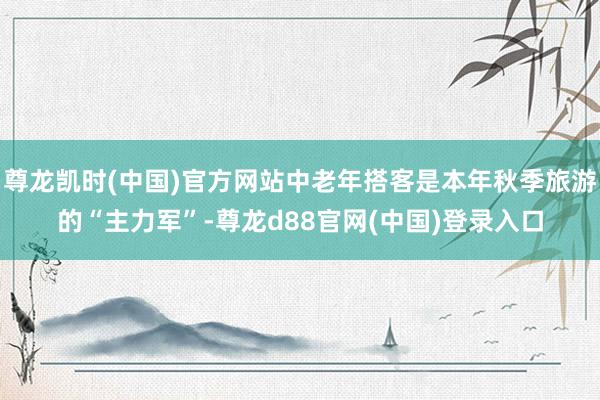 尊龙凯时(中国)官方网站中老年搭客是本年秋季旅游的“主力军”-尊龙d88官网(中国)登录入口