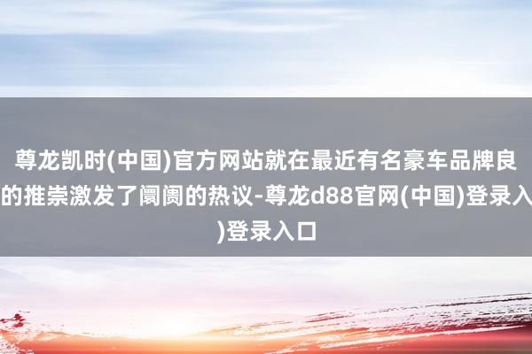 尊龙凯时(中国)官方网站就在最近有名豪车品牌良马的推崇激发了阛阓的热议-尊龙d88官网(中国)登录入口
