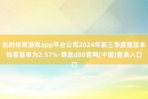 凯时体育游戏app平台公司2024年前三季度插足本钱答复率为2.57%-尊龙d88官网(中国)登录入口