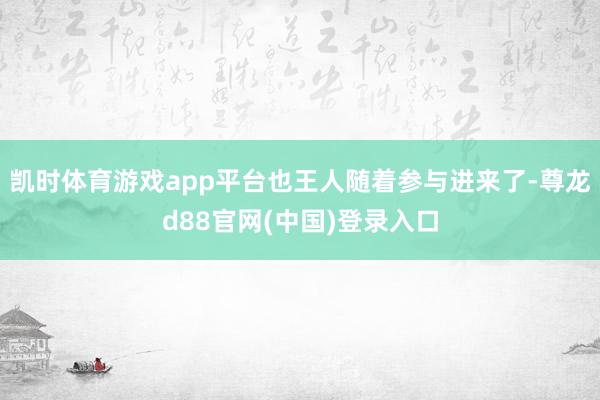 凯时体育游戏app平台也王人随着参与进来了-尊龙d88官网(中国)登录入口
