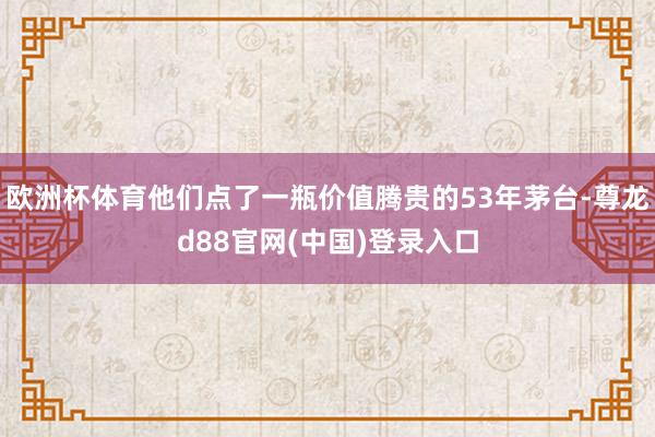 欧洲杯体育他们点了一瓶价值腾贵的53年茅台-尊龙d88官网(中国)登录入口
