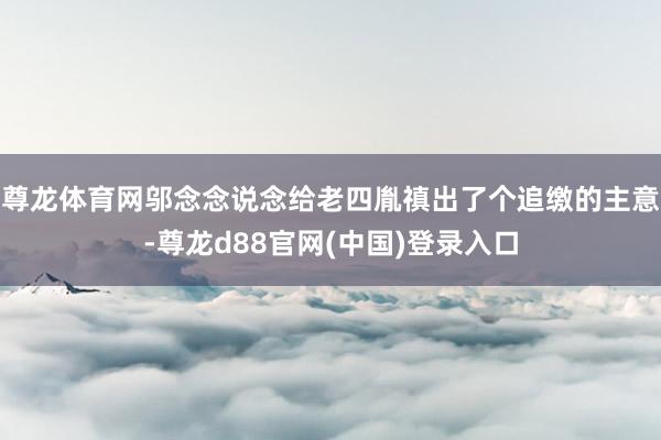尊龙体育网邬念念说念给老四胤禛出了个追缴的主意-尊龙d88官网(中国)登录入口