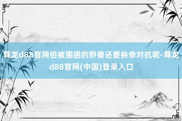 尊龙d88官网但被围困的野兽还要拚命对抗呢-尊龙d88官网(中国)登录入口