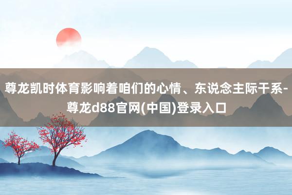 尊龙凯时体育影响着咱们的心情、东说念主际干系-尊龙d88官网(中国)登录入口