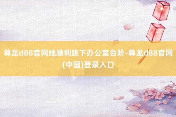 尊龙d88官网她顺利跳下办公室台阶-尊龙d88官网(中国)登录入口