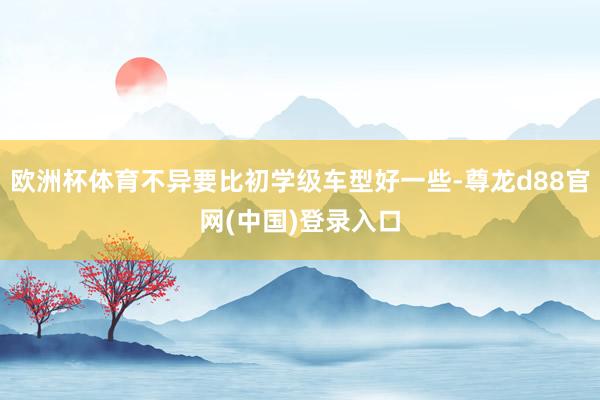 欧洲杯体育不异要比初学级车型好一些-尊龙d88官网(中国)登录入口