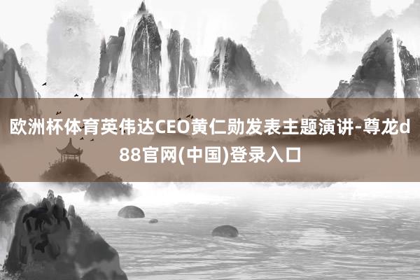 欧洲杯体育英伟达CEO黄仁勋发表主题演讲-尊龙d88官网(中国)登录入口