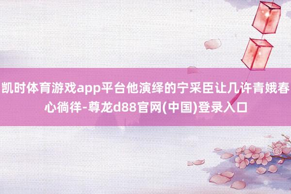 凯时体育游戏app平台他演绎的宁采臣让几许青娥春心徜徉-尊龙d88官网(中国)登录入口
