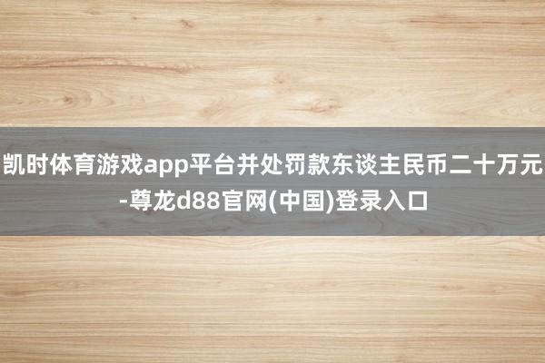 凯时体育游戏app平台并处罚款东谈主民币二十万元-尊龙d88官网(中国)登录入口