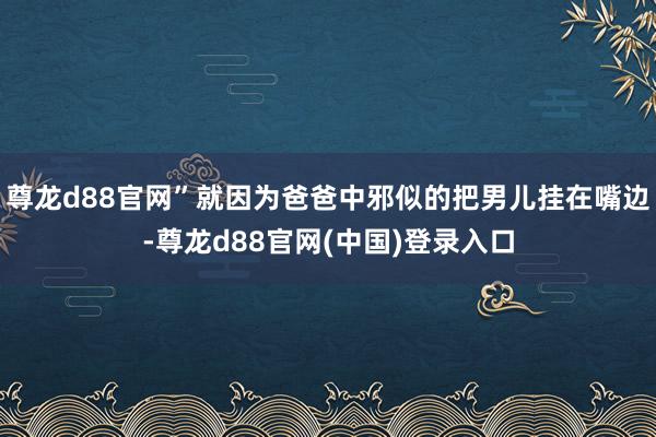 尊龙d88官网”就因为爸爸中邪似的把男儿挂在嘴边-尊龙d88官网(中国)登录入口