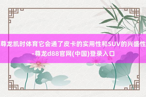 尊龙凯时体育它会通了皮卡的实用性和SUV的兴盛性-尊龙d88官网(中国)登录入口