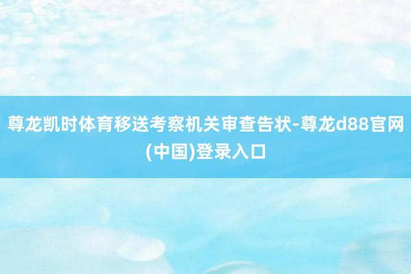 尊龙凯时体育移送考察机关审查告状-尊龙d88官网(中国)登录入口