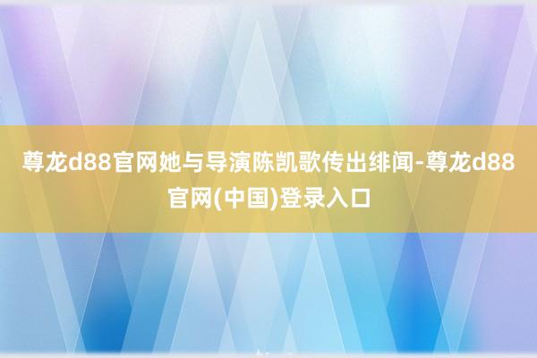 尊龙d88官网她与导演陈凯歌传出绯闻-尊龙d88官网(中国)登录入口