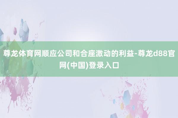 尊龙体育网顺应公司和合座激动的利益-尊龙d88官网(中国)登录入口