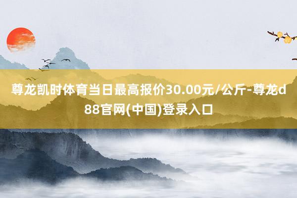 尊龙凯时体育当日最高报价30.00元/公斤-尊龙d88官网(中国)登录入口