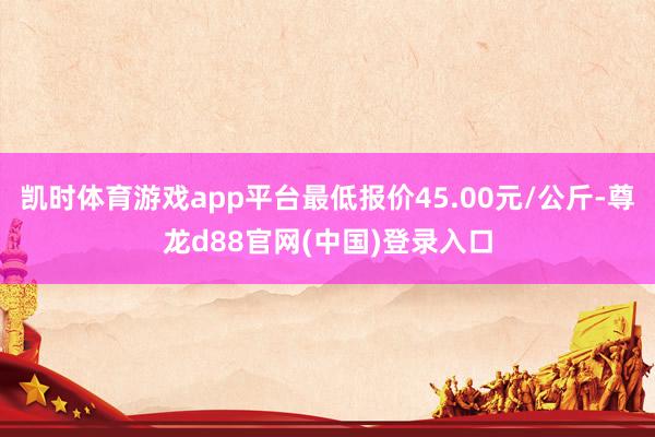 凯时体育游戏app平台最低报价45.00元/公斤-尊龙d88官网(中国)登录入口