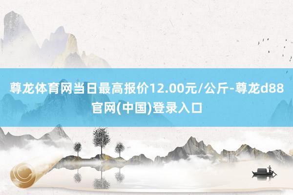 尊龙体育网当日最高报价12.00元/公斤-尊龙d88官网(中国)登录入口