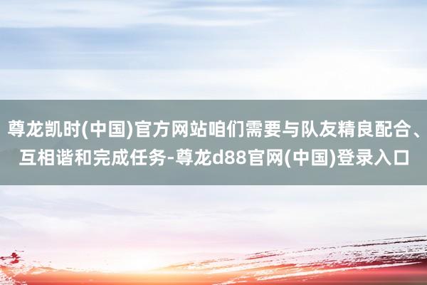 尊龙凯时(中国)官方网站咱们需要与队友精良配合、互相谐和完成任务-尊龙d88官网(中国)登录入口