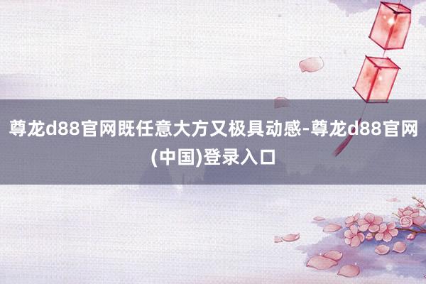 尊龙d88官网既任意大方又极具动感-尊龙d88官网(中国)登录入口
