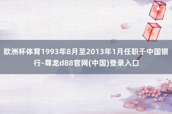 欧洲杯体育1993年8月至2013年1月任职于中国银行-尊龙d88官网(中国)登录入口