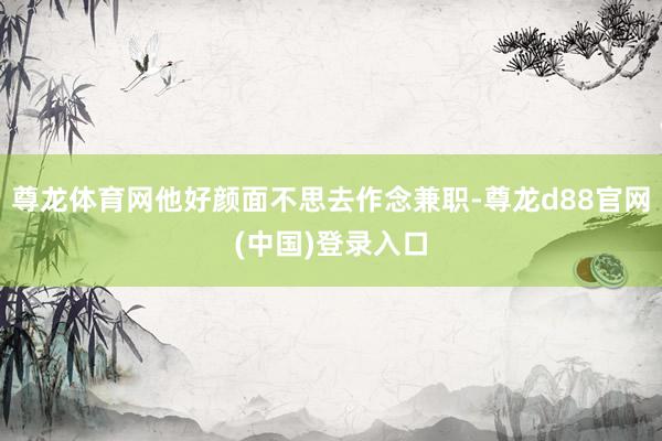尊龙体育网他好颜面不思去作念兼职-尊龙d88官网(中国)登录入口