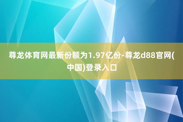 尊龙体育网最新份额为1.97亿份-尊龙d88官网(中国)登录入口