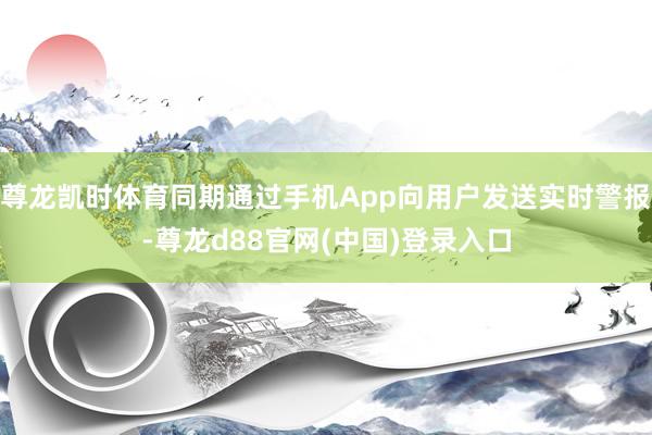 尊龙凯时体育同期通过手机App向用户发送实时警报-尊龙d88官网(中国)登录入口