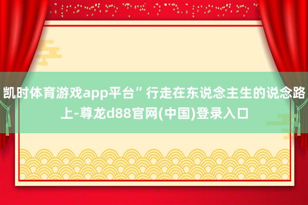 凯时体育游戏app平台”行走在东说念主生的说念路上-尊龙d88官网(中国)登录入口