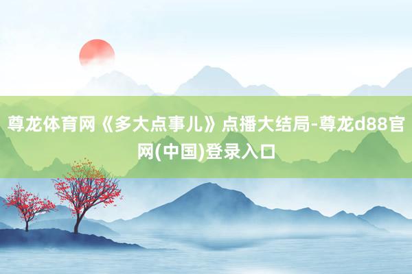 尊龙体育网《多大点事儿》点播大结局-尊龙d88官网(中国)登录入口