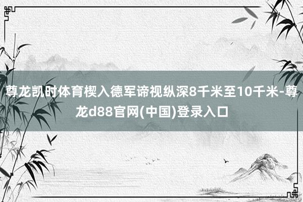 尊龙凯时体育楔入德军谛视纵深8千米至10千米-尊龙d88官网(中国)登录入口