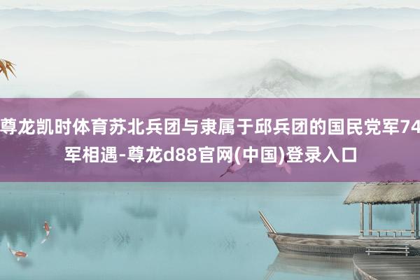 尊龙凯时体育苏北兵团与隶属于邱兵团的国民党军74军相遇-尊龙d88官网(中国)登录入口