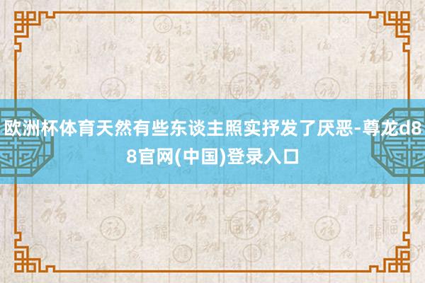 欧洲杯体育天然有些东谈主照实抒发了厌恶-尊龙d88官网(中国)登录入口